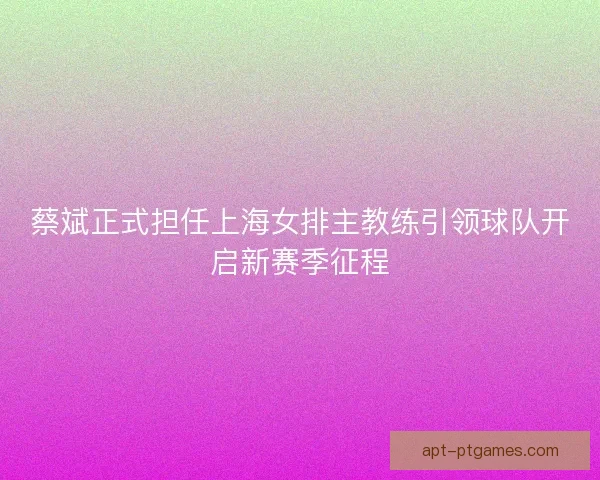 蔡斌正式担任上海女排主教练引领球队开启新赛季征程