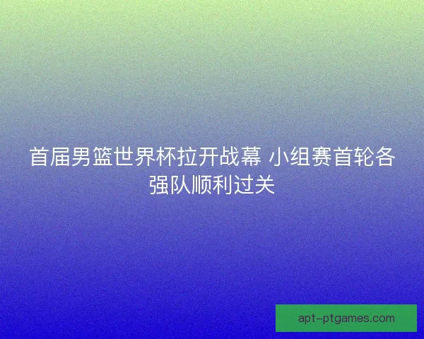 首届男篮世界杯拉开战幕 小组赛首轮各强队顺利过关