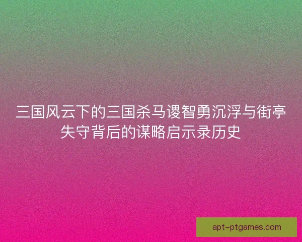 三国风云下的三国杀马谡智勇沉浮与街亭失守背后的谋略启示录历史